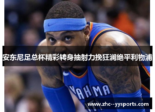 安东尼足总杯精彩转身抽射力挽狂澜绝平利物浦 安东尼足总杯精彩转身抽射力挽狂澜绝平利物浦